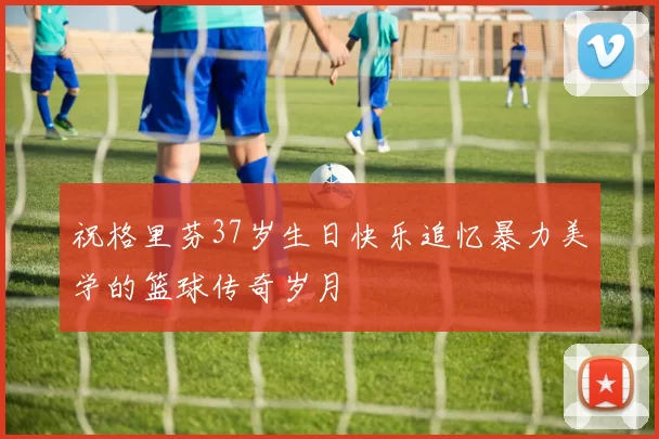 祝格里芬37岁生日快乐追忆暴力美学的篮球传奇岁月