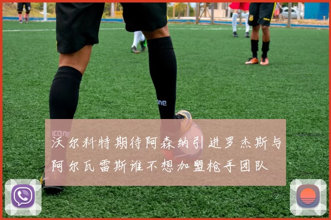 沃尔科特期待阿森纳引进罗杰斯与阿尔瓦雷斯谁不想加盟枪手团队