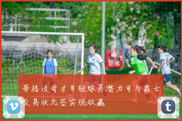 蒂格谈奇才年轻球员潜力可与爵士交易状元签实现双赢
