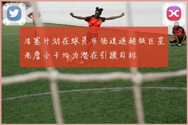 活塞计划在球员市场追逐超级巨星老詹小卡均为潜在引援目标