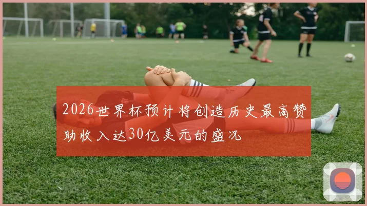 2026世界杯预计将创造历史最高赞助收入达30亿美元的盛况