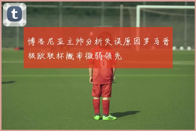 博洛尼亚主帅分析失误原因罗马晋级欧联杯概率微弱领先