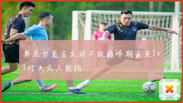 奥尼尔直言文班不敌巅峰期鲨鱼1v1对决无人能挡