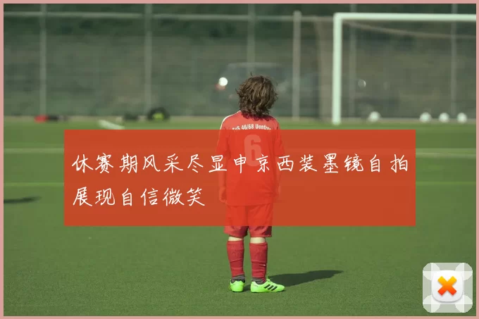 休赛期风采尽显申京西装墨镜自拍展现自信微笑