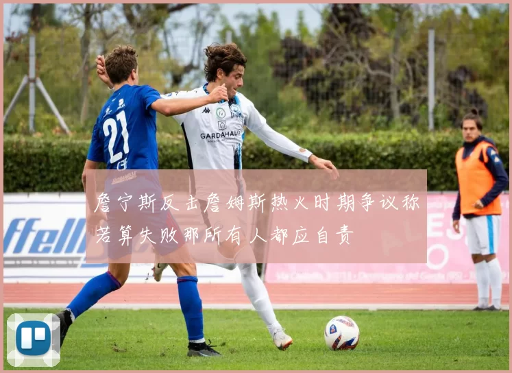 詹宁斯反击詹姆斯热火时期争议称若算失败那所有人都应自责
