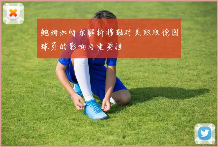 鲍姆加特尔解析穆勒对美职联德国球员的影响与重要性