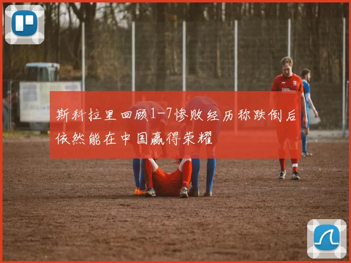 斯科拉里回顾1-7惨败经历称跌倒后依然能在中国赢得荣耀