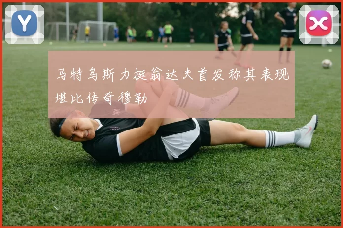 马特乌斯力挺翁达夫首发称其表现堪比传奇穆勒