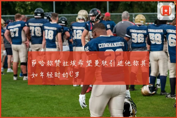 萨哈称赞杜埃希望曼联引进他称其如年轻时的C罗