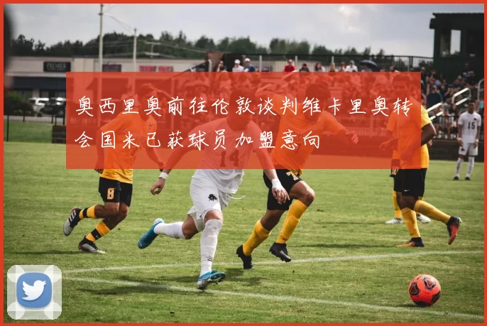 奥西里奥前往伦敦谈判维卡里奥转会国米已获球员加盟意向