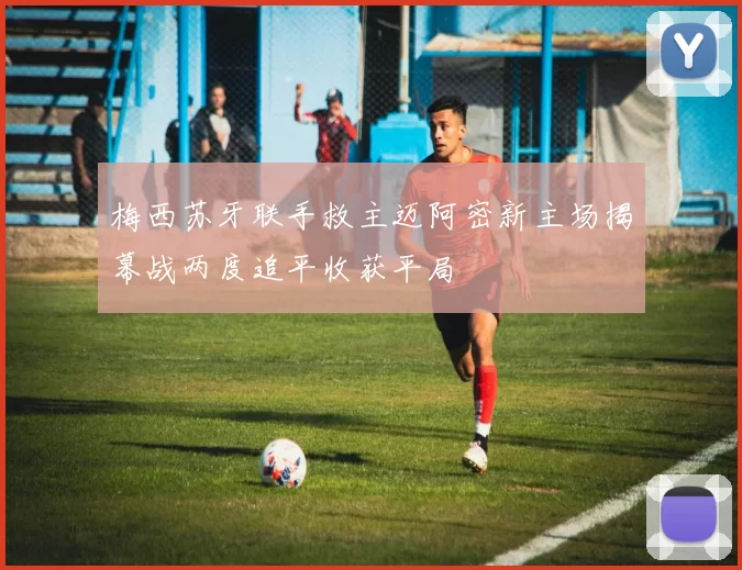 梅西苏牙联手救主迈阿密新主场揭幕战两度追平收获平局